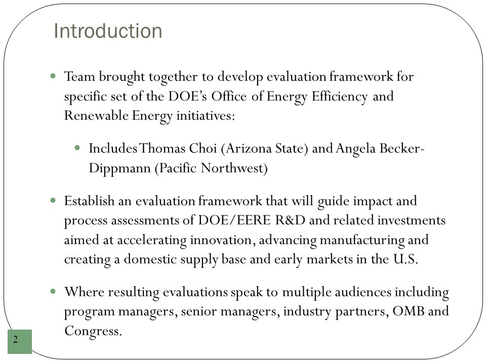 Introduction 2 Team brought together to develop evaluation framework for specific set of the DOE’s Office of Energy Efficiency and Renewable Energy initiatives: Includes Thomas Choi (Arizona State) and Angela Becker- Dippmann (Pacific Northwest) Establish an evaluation framework that will guide impact and process assessments of DOE/EERE R&D and related investments aimed at accelerating innovation, advancing manufacturing and creating a domestic supply base and early markets in the U.S.