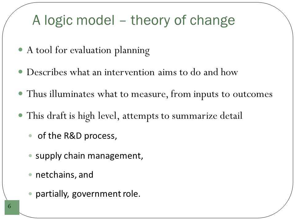 A logic model – theory of change 6 A tool for evaluation planning Describes what an intervention aims to do and how Thus illuminates what to measure, from inputs to outcomes This draft is high level, attempts to summarize detail of the R&D process, supply chain management, netchains, and partially, government role.