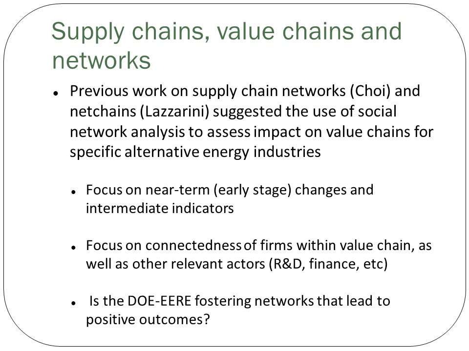 Supply chains, value chains and networks Previous work on supply chain networks (Choi) and netchains (Lazzarini) suggested the use of social network analysis to assess impact on value chains for specific alternative energy industries Focus on near-term (early stage) changes and intermediate indicators Focus on connectedness of firms within value chain, as well as other relevant actors (R&D, finance, etc) Is the DOE-EERE fostering networks that lead to positive outcomes