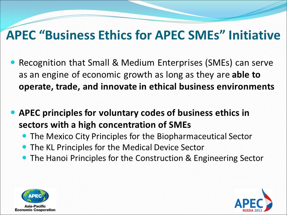 Recognition that Small & Medium Enterprises (SMEs) can serve as an engine of economic growth as long as they are able to operate, trade, and innovate in ethical business environments APEC principles for voluntary codes of business ethics in sectors with a high concentration of SMEs The Mexico City Principles for the Biopharmaceutical Sector The KL Principles for the Medical Device Sector The Hanoi Principles for the Construction & Engineering Sector APEC Business Ethics for APEC SMEs Initiative