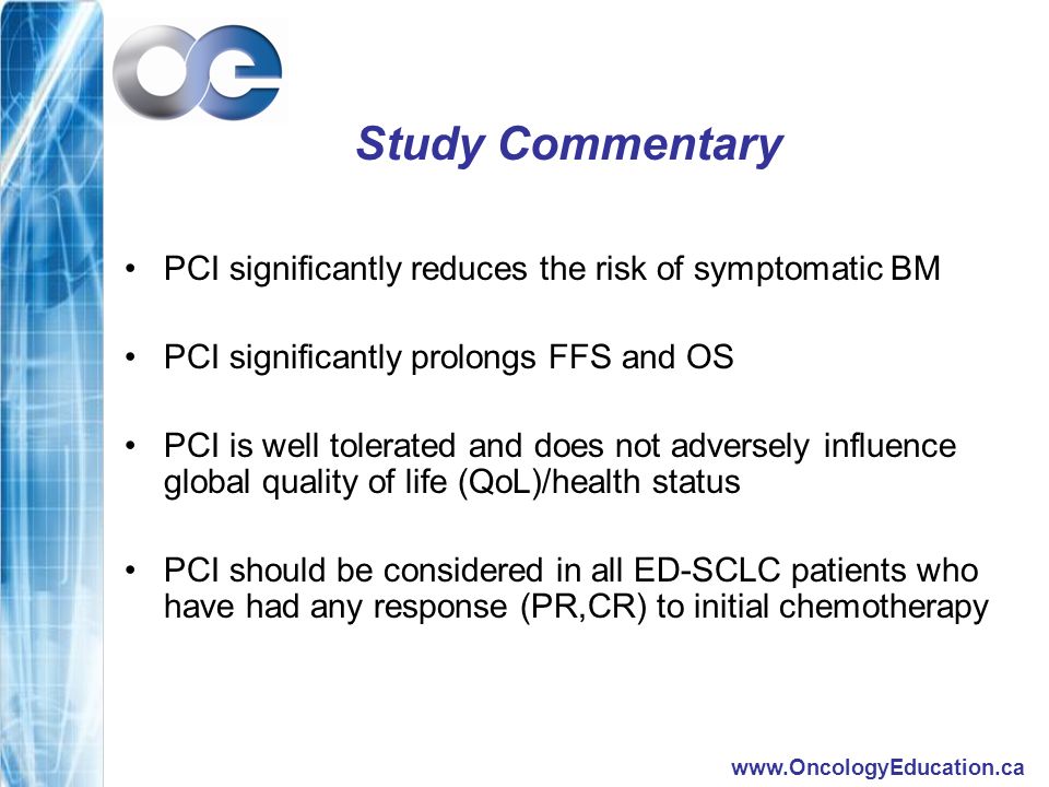Study Commentary PCI significantly reduces the risk of symptomatic BM PCI significantly prolongs FFS and OS PCI is well tolerated and does not adversely influence global quality of life (QoL)/health status PCI should be considered in all ED-SCLC patients who have had any response (PR,CR) to initial chemotherapy