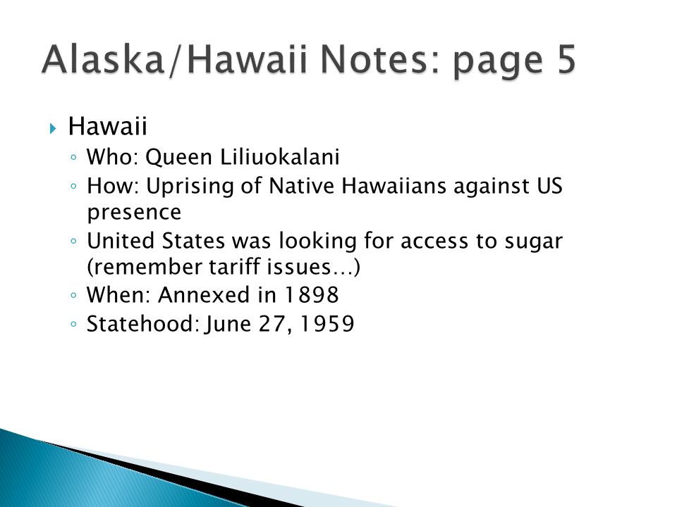  Hawaii ◦ Who: Queen Liliuokalani ◦ How: Uprising of Native Hawaiians against US presence ◦ United States was looking for access to sugar (remember tariff issues…) ◦ When: Annexed in 1898 ◦ Statehood: June 27, 1959