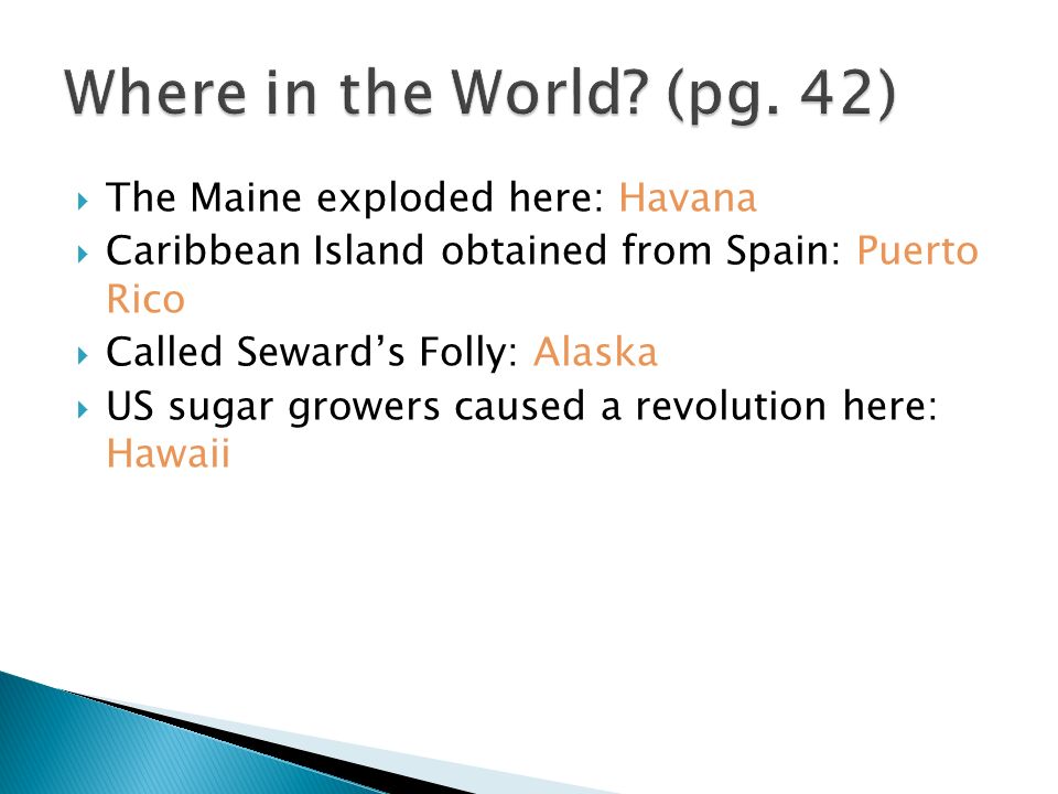  The Maine exploded here: Havana  Caribbean Island obtained from Spain: Puerto Rico  Called Seward’s Folly: Alaska  US sugar growers caused a revolution here: Hawaii