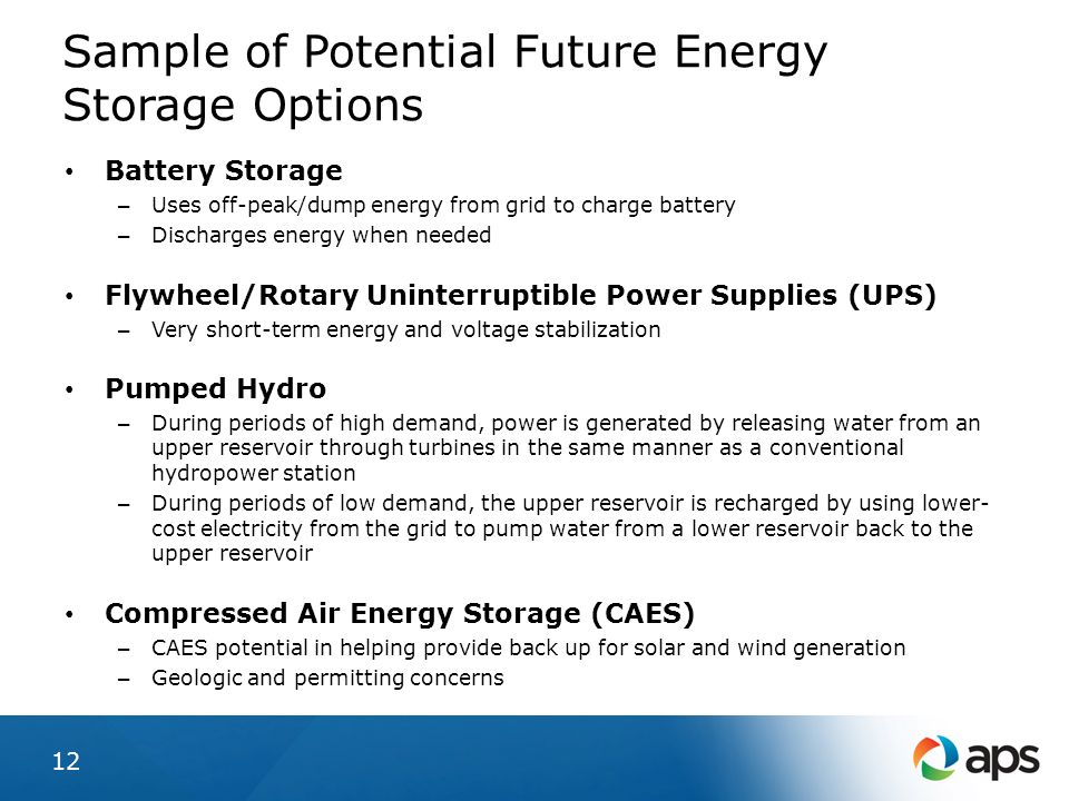 Sample of Potential Future Energy Storage Options 12 Battery Storage – Uses off-peak/dump energy from grid to charge battery – Discharges energy when needed Flywheel/Rotary Uninterruptible Power Supplies (UPS) – Very short-term energy and voltage stabilization Pumped Hydro – During periods of high demand, power is generated by releasing water from an upper reservoir through turbines in the same manner as a conventional hydropower station – During periods of low demand, the upper reservoir is recharged by using lower- cost electricity from the grid to pump water from a lower reservoir back to the upper reservoir Compressed Air Energy Storage (CAES) – CAES potential in helping provide back up for solar and wind generation – Geologic and permitting concerns