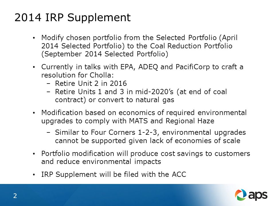 2014 IRP Supplement Modify chosen portfolio from the Selected Portfolio (April 2014 Selected Portfolio) to the Coal Reduction Portfolio (September 2014 Selected Portfolio) Currently in talks with EPA, ADEQ and PacifiCorp to craft a resolution for Cholla: − Retire Unit 2 in 2016 − Retire Units 1 and 3 in mid-2020’s (at end of coal contract) or convert to natural gas Modification based on economics of required environmental upgrades to comply with MATS and Regional Haze − Similar to Four Corners 1-2-3, environmental upgrades cannot be supported given lack of economies of scale Portfolio modification will produce cost savings to customers and reduce environmental impacts IRP Supplement will be filed with the ACC 2
