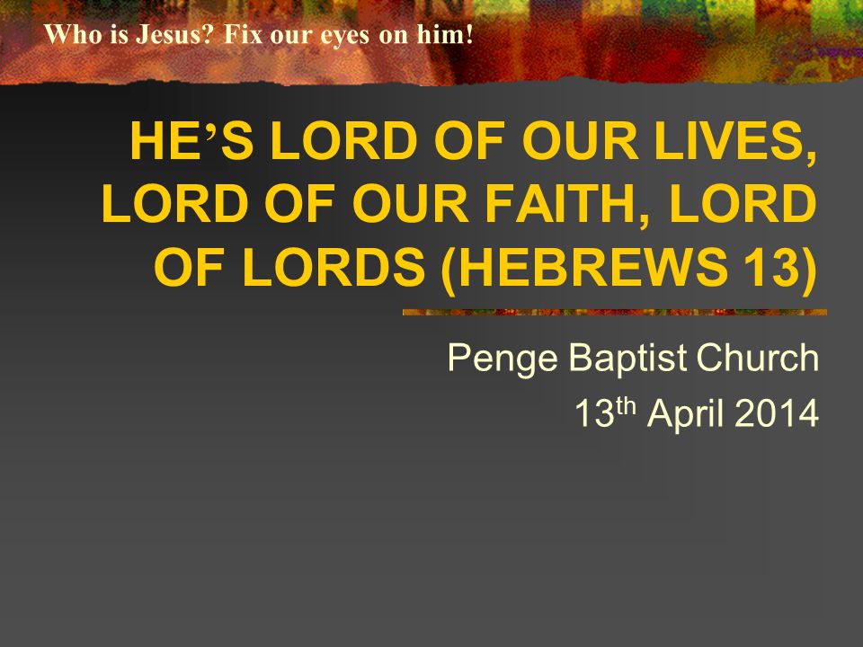 HE ’ S LORD OF OUR LIVES, LORD OF OUR FAITH, LORD OF LORDS (HEBREWS 13) Penge Baptist Church 13 th April 2014 Who is Jesus.