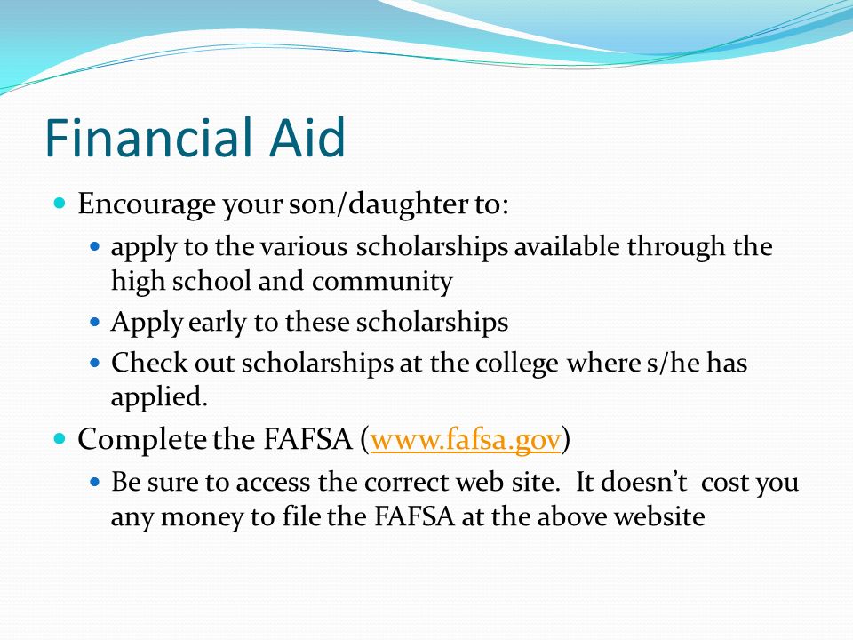 Financial Aid Encourage your son/daughter to: apply to the various scholarships available through the high school and community Apply early to these scholarships Check out scholarships at the college where s/he has applied.