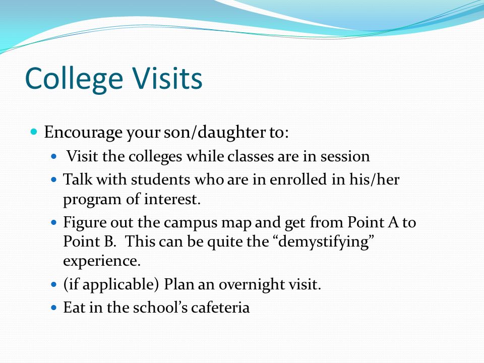 College Visits Encourage your son/daughter to: Visit the colleges while classes are in session Talk with students who are in enrolled in his/her program of interest.