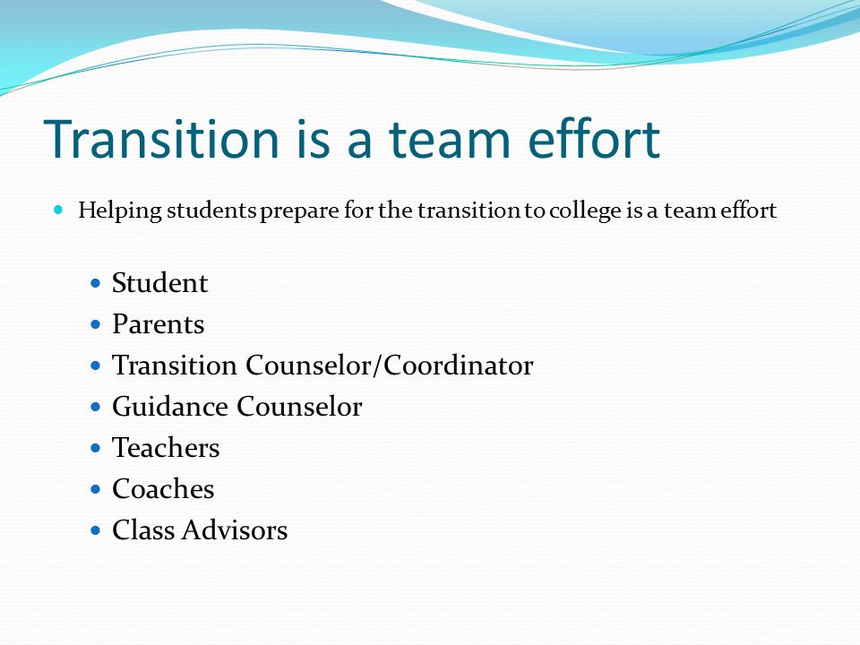 Transition is a team effort Helping students prepare for the transition to college is a team effort Student Parents Transition Counselor/Coordinator Guidance Counselor Teachers Coaches Class Advisors