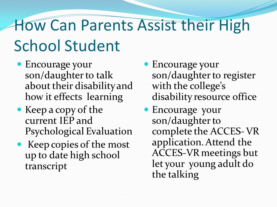 How Can Parents Assist their High School Student Encourage your son/daughter to talk about their disability and how it effects learning Keep a copy of the current IEP and Psychological Evaluation Keep copies of the most up to date high school transcript Encourage your son/daughter to register with the college’s disability resource office Encourage your son/daughter to complete the ACCES- VR application.