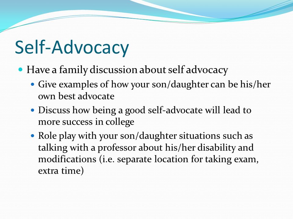 Self-Advocacy Have a family discussion about self advocacy Give examples of how your son/daughter can be his/her own best advocate Discuss how being a good self-advocate will lead to more success in college Role play with your son/daughter situations such as talking with a professor about his/her disability and modifications (i.e.