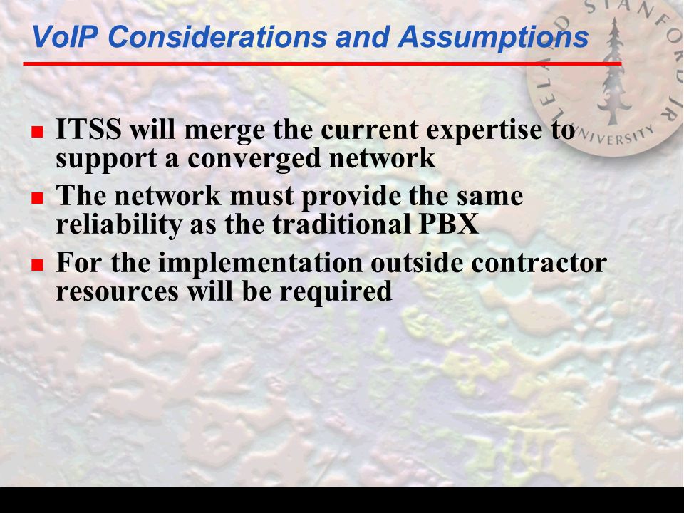 VoIP Considerations and Assumptions n ITSS will merge the current expertise to support a converged network n The network must provide the same reliability as the traditional PBX n For the implementation outside contractor resources will be required