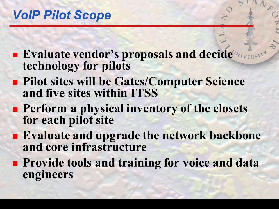 VoIP Pilot Scope n Evaluate vendor’s proposals and decide technology for pilots n Pilot sites will be Gates/Computer Science and five sites within ITSS n Perform a physical inventory of the closets for each pilot site n Evaluate and upgrade the network backbone and core infrastructure n Provide tools and training for voice and data engineers