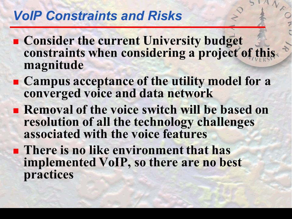 VoIP Constraints and Risks n Consider the current University budget constraints when considering a project of this magnitude n Campus acceptance of the utility model for a converged voice and data network n Removal of the voice switch will be based on resolution of all the technology challenges associated with the voice features n There is no like environment that has implemented VoIP, so there are no best practices