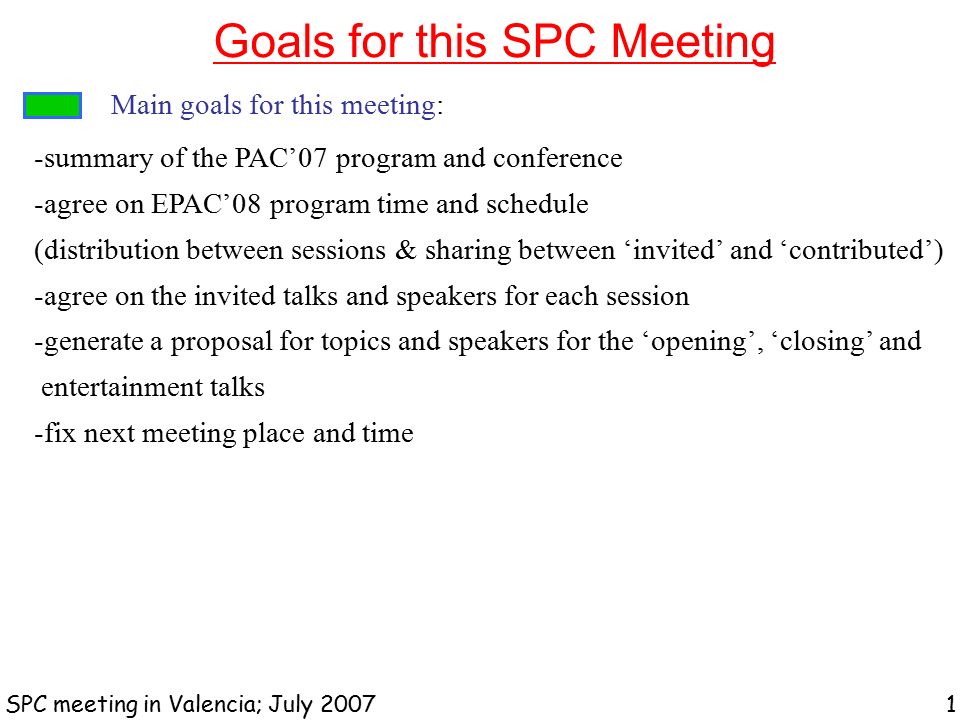 Goals for this SPC Meeting SPC meeting in Valencia; July Main goals for this meeting: -summary of the PAC’07 program and conference -agree on EPAC’08 program time and schedule (distribution between sessions & sharing between ‘invited’ and ‘contributed’) -agree on the invited talks and speakers for each session -generate a proposal for topics and speakers for the ‘opening’, ‘closing’ and entertainment talks -fix next meeting place and time