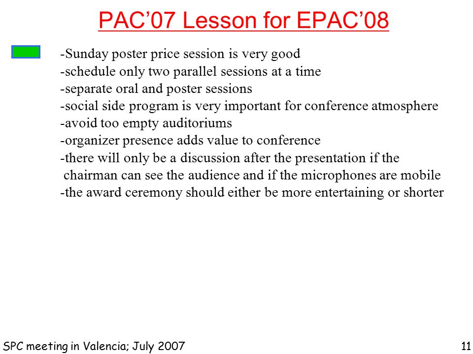PAC’07 Lesson for EPAC’08 SPC meeting in Valencia; July Sunday poster price session is very good -schedule only two parallel sessions at a time -separate oral and poster sessions -social side program is very important for conference atmosphere -avoid too empty auditoriums -organizer presence adds value to conference -there will only be a discussion after the presentation if the chairman can see the audience and if the microphones are mobile -the award ceremony should either be more entertaining or shorter