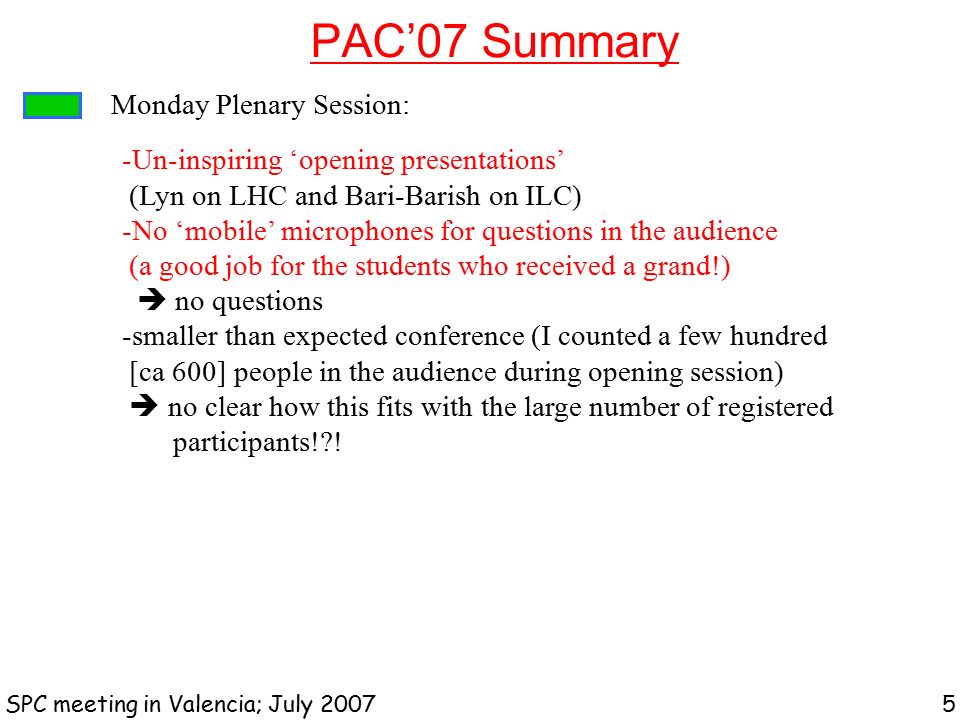 PAC’07 Summary SPC meeting in Valencia; July Monday Plenary Session: -Un-inspiring ‘opening presentations’ (Lyn on LHC and Bari-Barish on ILC) -No ‘mobile’ microphones for questions in the audience (a good job for the students who received a grand!)  no questions -smaller than expected conference (I counted a few hundred [ca 600] people in the audience during opening session)  no clear how this fits with the large number of registered participants! !