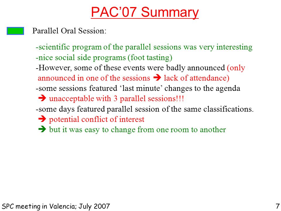 PAC’07 Summary SPC meeting in Valencia; July Parallel Oral Session: -scientific program of the parallel sessions was very interesting -nice social side programs (foot tasting) -However, some of these events were badly announced (only announced in one of the sessions  lack of attendance) -some sessions featured ‘last minute’ changes to the agenda  unacceptable with 3 parallel sessions!!.
