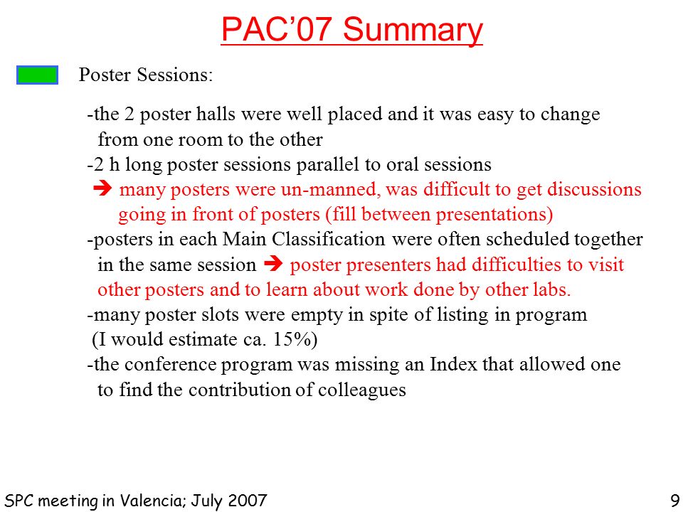 PAC’07 Summary SPC meeting in Valencia; July Poster Sessions: -the 2 poster halls were well placed and it was easy to change from one room to the other -2 h long poster sessions parallel to oral sessions  many posters were un-manned, was difficult to get discussions going in front of posters (fill between presentations) -posters in each Main Classification were often scheduled together in the same session  poster presenters had difficulties to visit other posters and to learn about work done by other labs.