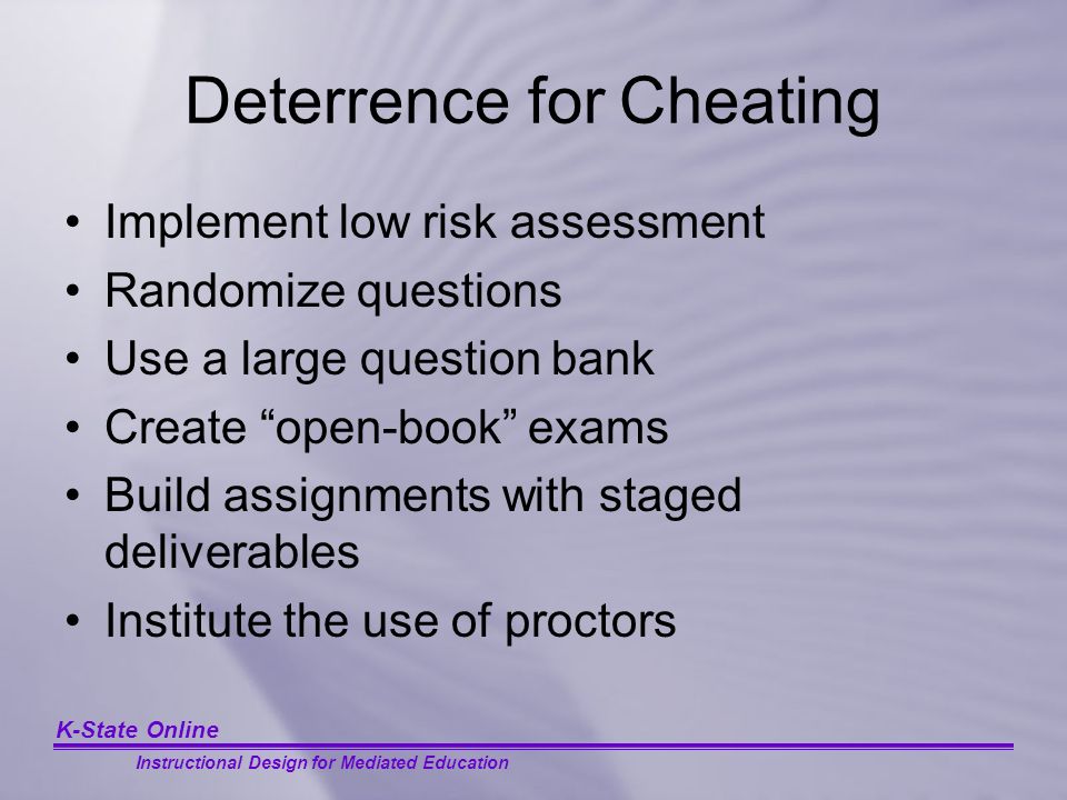 K-State Online Instructional Design for Mediated Education Deterrence for Cheating Implement low risk assessment Randomize questions Use a large question bank Create open-book exams Build assignments with staged deliverables Institute the use of proctors