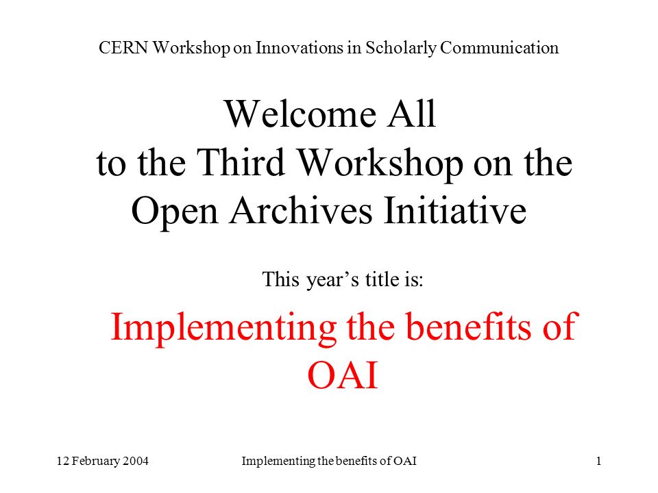 12 February 2004Implementing the benefits of OAI1 CERN Workshop on Innovations in Scholarly Communication Welcome All to the Third Workshop on the Open Archives Initiative This year’s title is: Implementing the benefits of OAI