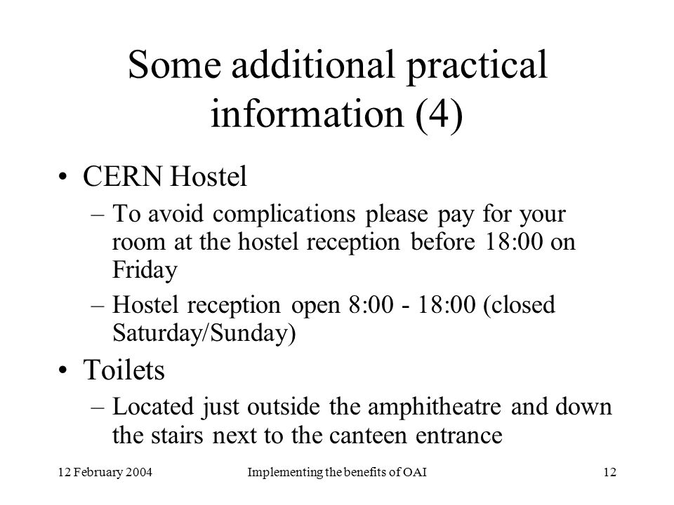 12 February 2004Implementing the benefits of OAI12 Some additional practical information (4) CERN Hostel –To avoid complications please pay for your room at the hostel reception before 18:00 on Friday –Hostel reception open 8: :00 (closed Saturday/Sunday) Toilets –Located just outside the amphitheatre and down the stairs next to the canteen entrance
