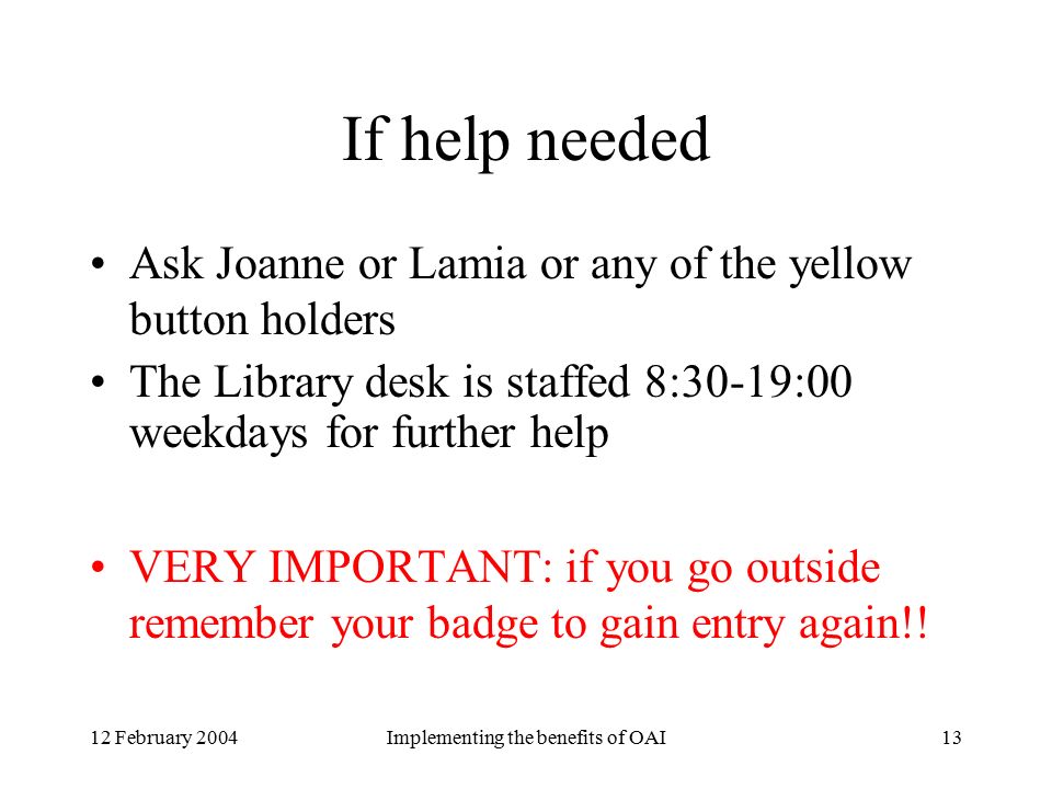 12 February 2004Implementing the benefits of OAI13 If help needed Ask Joanne or Lamia or any of the yellow button holders The Library desk is staffed 8:30-19:00 weekdays for further help VERY IMPORTANT: if you go outside remember your badge to gain entry again!!