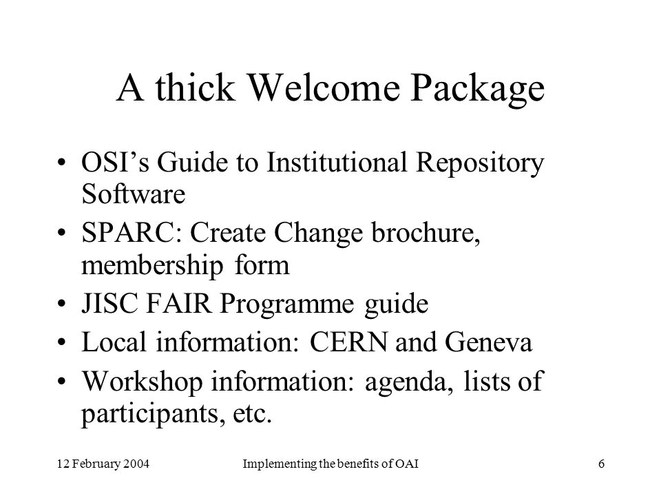 12 February 2004Implementing the benefits of OAI6 A thick Welcome Package OSI’s Guide to Institutional Repository Software SPARC: Create Change brochure, membership form JISC FAIR Programme guide Local information: CERN and Geneva Workshop information: agenda, lists of participants, etc.