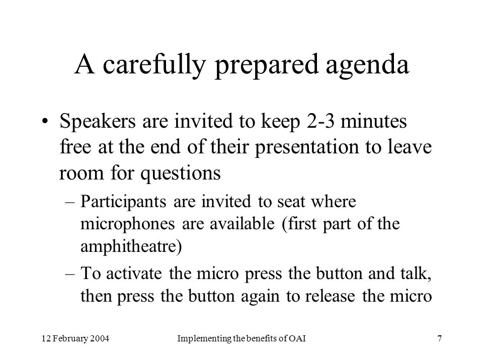 12 February 2004Implementing the benefits of OAI7 A carefully prepared agenda Speakers are invited to keep 2-3 minutes free at the end of their presentation to leave room for questions –Participants are invited to seat where microphones are available (first part of the amphitheatre) –To activate the micro press the button and talk, then press the button again to release the micro
