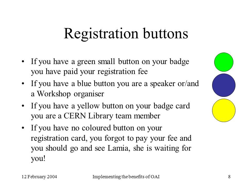 12 February 2004Implementing the benefits of OAI8 Registration buttons If you have a green small button on your badge you have paid your registration fee If you have a blue button you are a speaker or/and a Workshop organiser If you have a yellow button on your badge card you are a CERN Library team member If you have no coloured button on your registration card, you forgot to pay your fee and you should go and see Lamia, she is waiting for you!