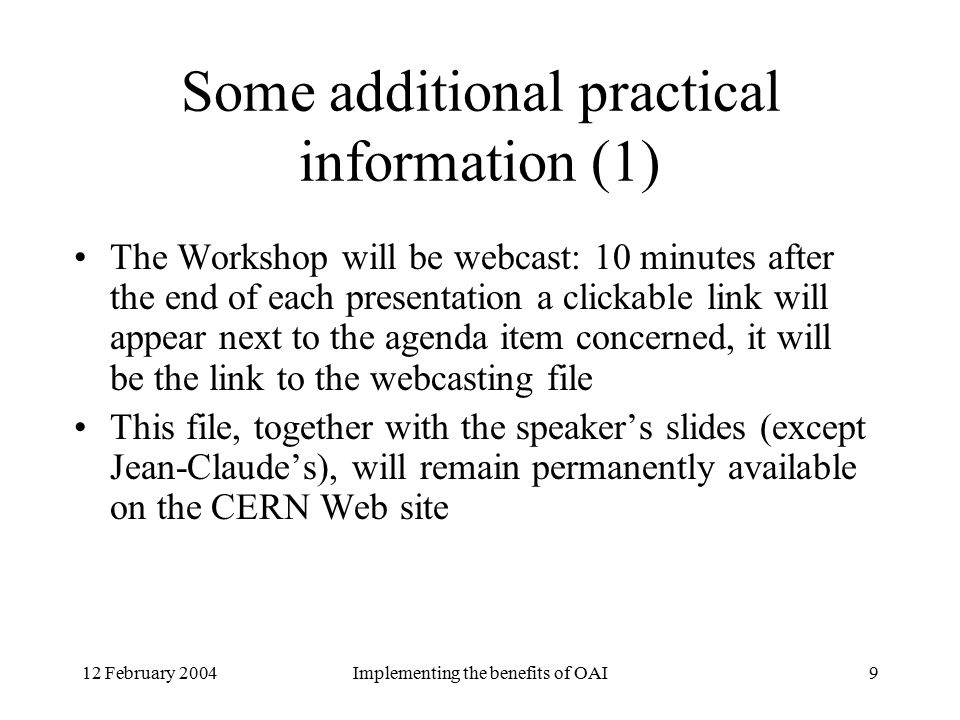 12 February 2004Implementing the benefits of OAI9 Some additional practical information (1) The Workshop will be webcast: 10 minutes after the end of each presentation a clickable link will appear next to the agenda item concerned, it will be the link to the webcasting file This file, together with the speaker’s slides (except Jean-Claude’s), will remain permanently available on the CERN Web site