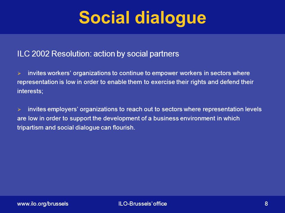 Social dialogue ILC 2002 Resolution: action by social partners  invites workers’ organizations to continue to empower workers in sectors where representation is low in order to enable them to exercise their rights and defend their interests;  invites employers’ organizations to reach out to sectors where representation levels are low in order to support the development of a business environment in which tripartism and social dialogue can flourish.