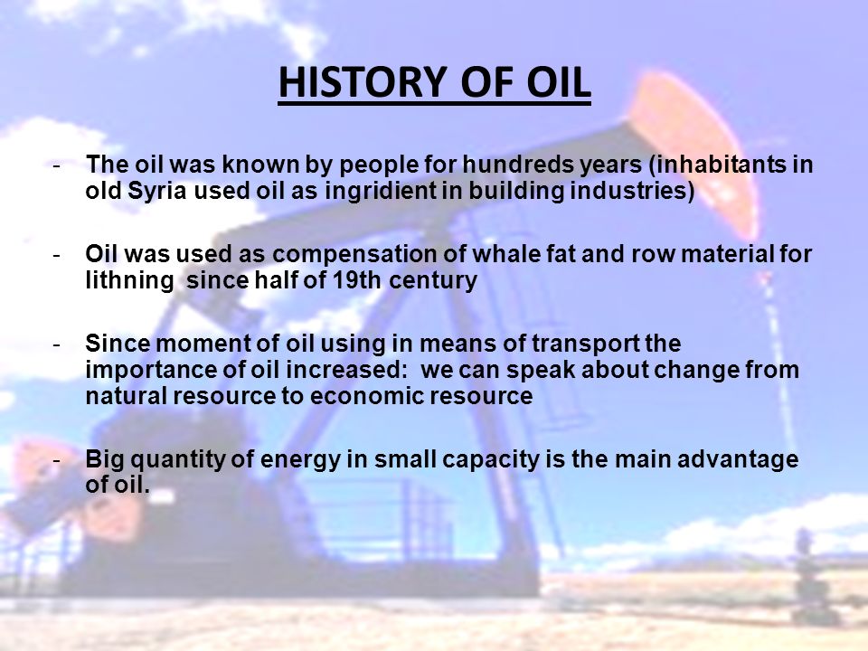 HISTORY OF OIL -The oil was known by people for hundreds years (inhabitants in old Syria used oil as ingridient in building industries) -Oil was used as compensation of whale fat and row material for lithning since half of 19th century -Since moment of oil using in means of transport the importance of oil increased: we can speak about change from natural resource to economic resource -Big quantity of energy in small capacity is the main advantage of oil.