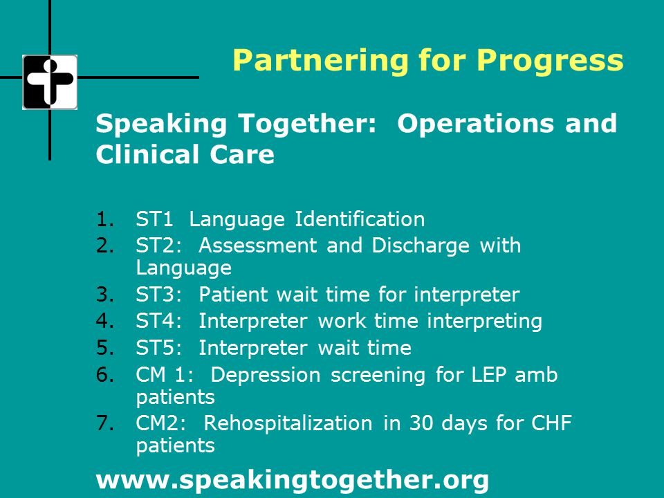 1.ST1 Language Identification 2.ST2: Assessment and Discharge with Language 3.ST3: Patient wait time for interpreter 4.ST4: Interpreter work time interpreting 5.ST5: Interpreter wait time 6.CM 1: Depression screening for LEP amb patients 7.CM2: Rehospitalization in 30 days for CHF patients Speaking Together: Operations and Clinical Care   Partnering for Progress