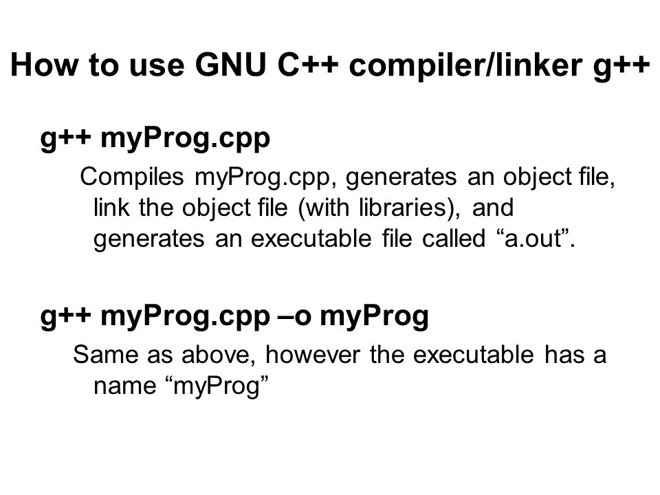 How to use GNU C++ compiler/linker g++ g++ myProg.cpp Compiles myProg.cpp, generates an object file, link the object file (with libraries), and generates an executable file called a.out .