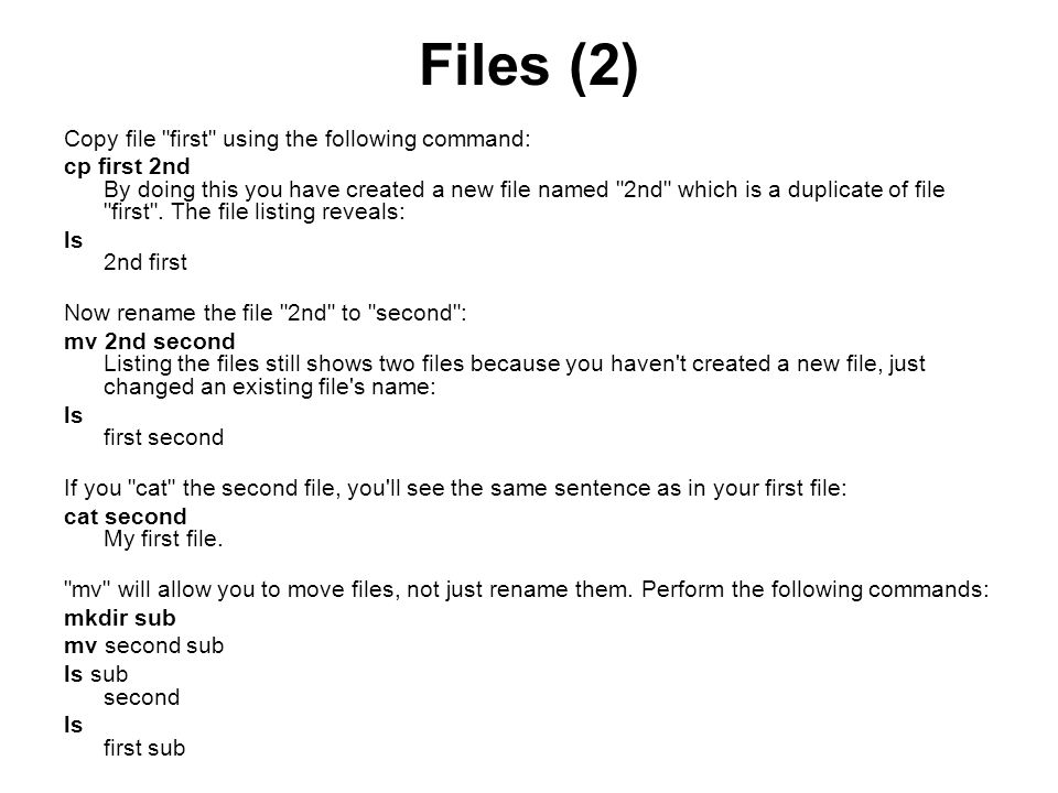 Files (2) Copy file first using the following command: cp first 2nd By doing this you have created a new file named 2nd which is a duplicate of file first .