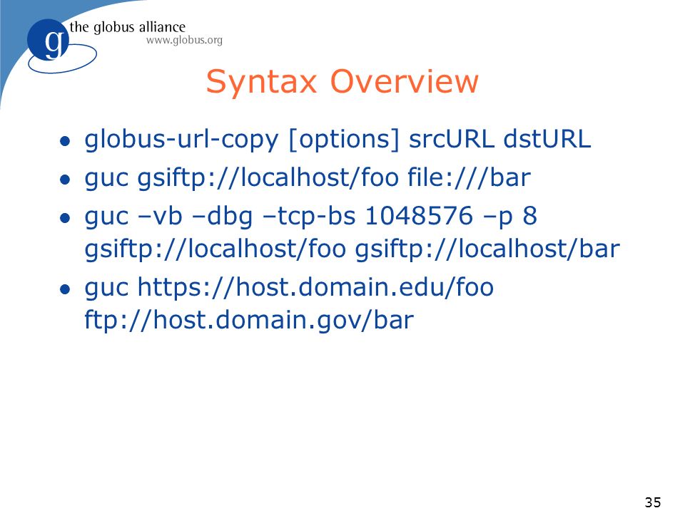35 Syntax Overview l globus-url-copy [options] srcURL dstURL l guc gsiftp://localhost/foo file:///bar l guc –vb –dbg –tcp-bs –p 8 gsiftp://localhost/foo gsiftp://localhost/bar l guc   ftp://host.domain.gov/bar