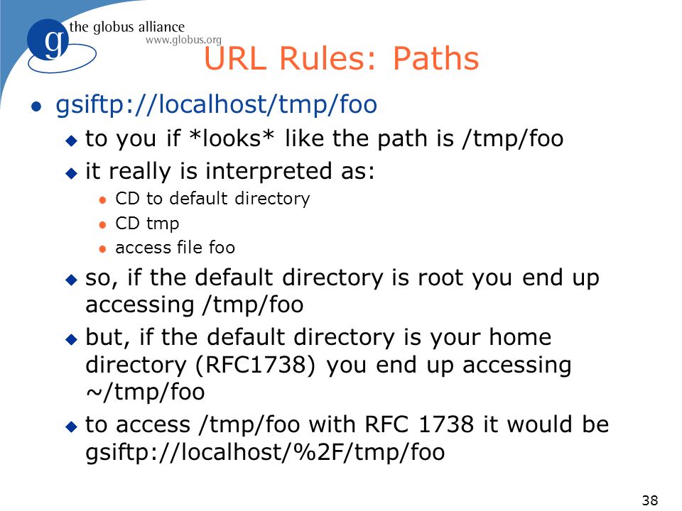 38 URL Rules: Paths l gsiftp://localhost/tmp/foo u to you if *looks* like the path is /tmp/foo u it really is interpreted as: l CD to default directory l CD tmp l access file foo u so, if the default directory is root you end up accessing /tmp/foo u but, if the default directory is your home directory (RFC1738) you end up accessing ~/tmp/foo u to access /tmp/foo with RFC 1738 it would be gsiftp://localhost/%2F/tmp/foo