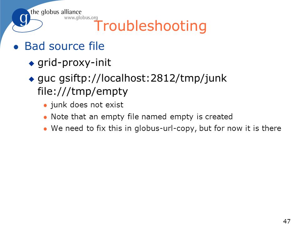47 Troubleshooting l Bad source file u grid-proxy-init u guc gsiftp://localhost:2812/tmp/junk file:///tmp/empty l junk does not exist l Note that an empty file named empty is created l We need to fix this in globus-url-copy, but for now it is there
