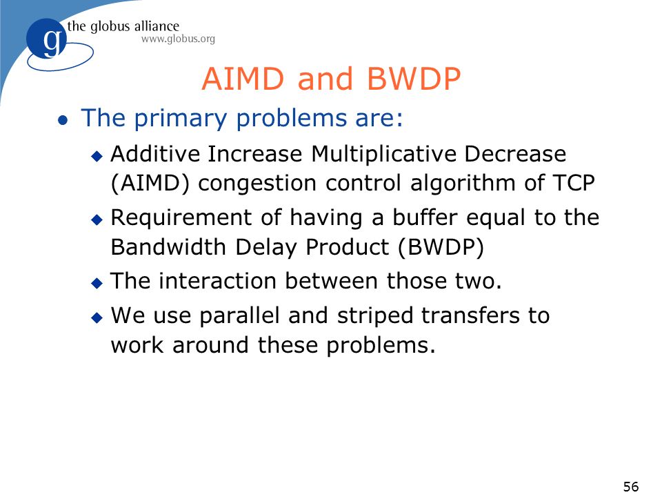 56 AIMD and BWDP l The primary problems are: u Additive Increase Multiplicative Decrease (AIMD) congestion control algorithm of TCP u Requirement of having a buffer equal to the Bandwidth Delay Product (BWDP) u The interaction between those two.