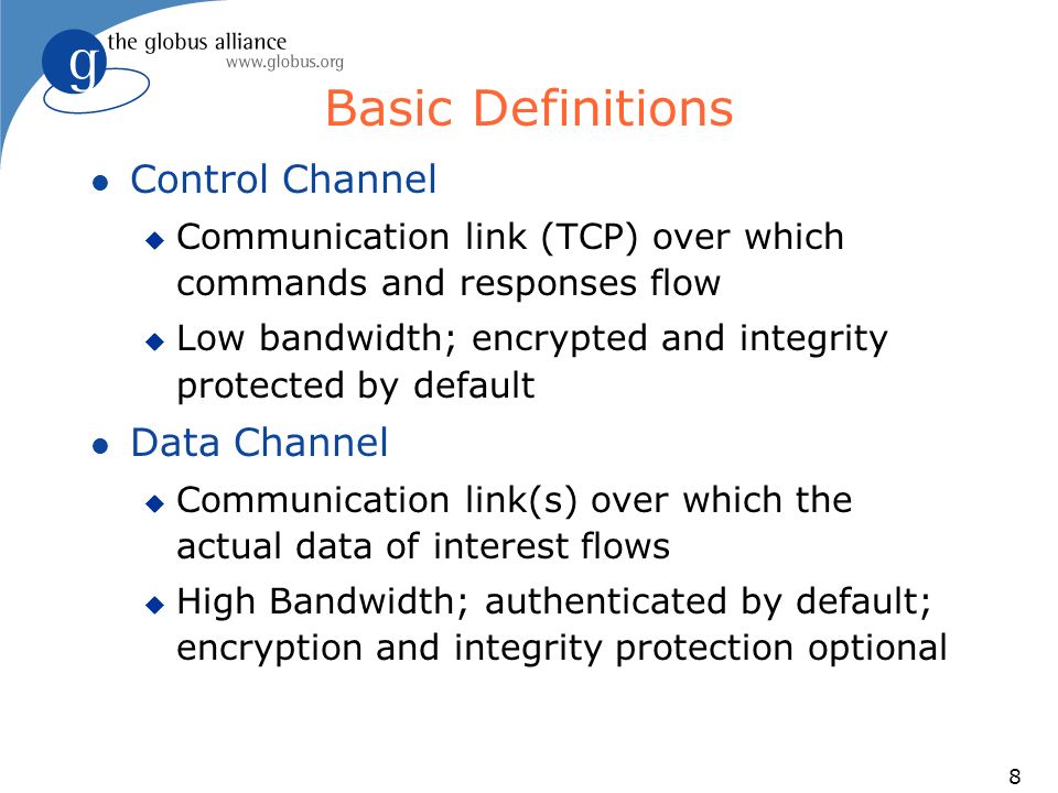 8 Basic Definitions l Control Channel u Communication link (TCP) over which commands and responses flow u Low bandwidth; encrypted and integrity protected by default l Data Channel u Communication link(s) over which the actual data of interest flows u High Bandwidth; authenticated by default; encryption and integrity protection optional