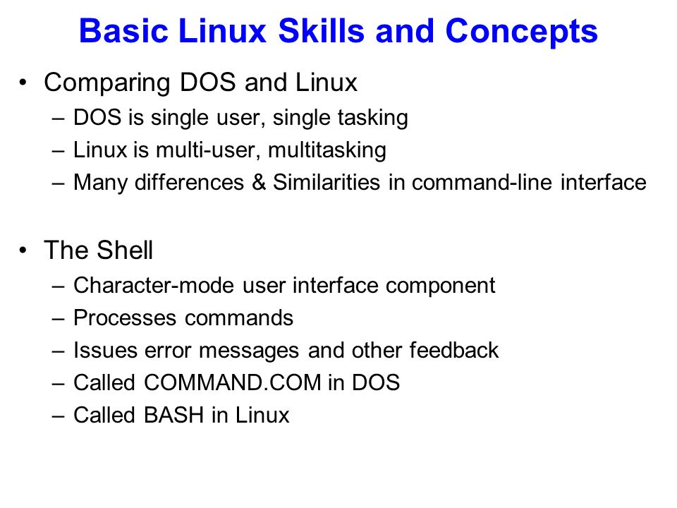 Basic Linux Skills and Concepts Comparing DOS and Linux –DOS is single user, single tasking –Linux is multi-user, multitasking –Many differences & Similarities in command-line interface The Shell –Character-mode user interface component –Processes commands –Issues error messages and other feedback –Called COMMAND.COM in DOS –Called BASH in Linux