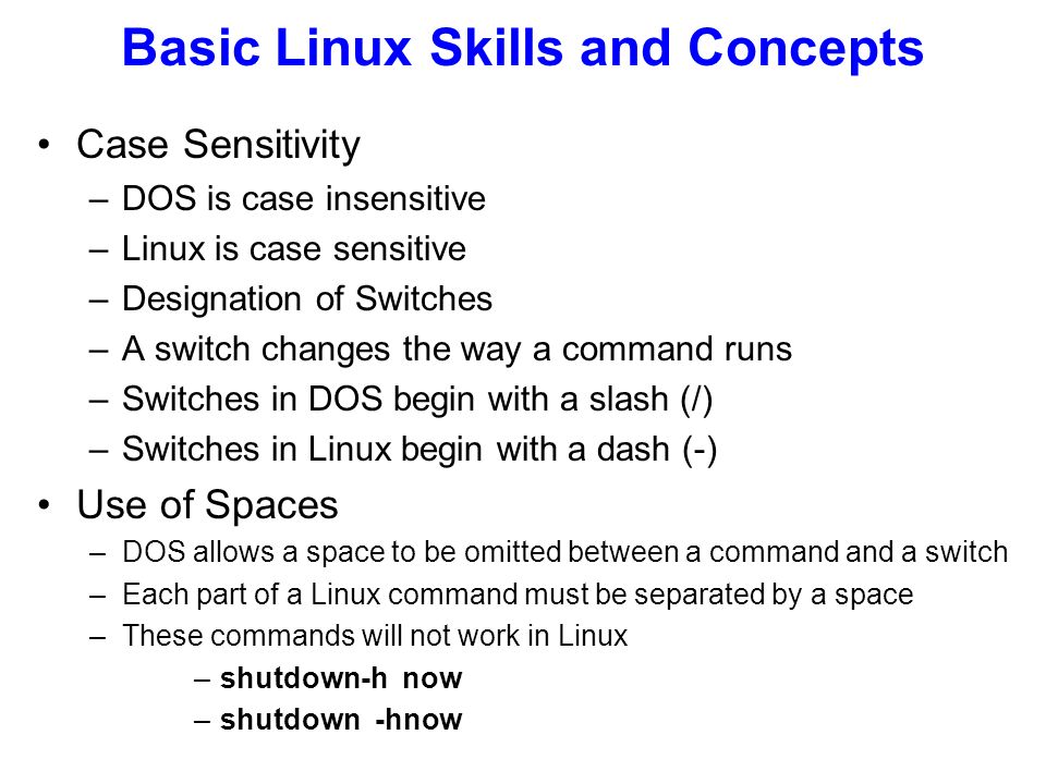 Case Sensitivity –DOS is case insensitive –Linux is case sensitive –Designation of Switches –A switch changes the way a command runs –Switches in DOS begin with a slash (/) –Switches in Linux begin with a dash (-) Use of Spaces –DOS allows a space to be omitted between a command and a switch –Each part of a Linux command must be separated by a space –These commands will not work in Linux –shutdown-h now Basic Linux Skills and Concepts