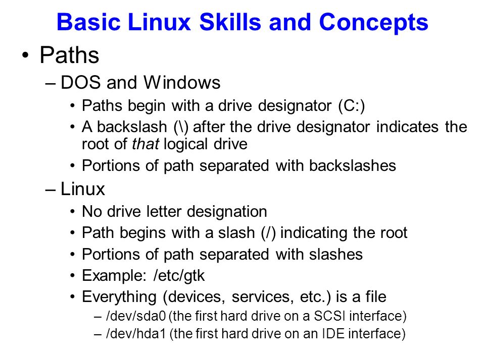 Paths –DOS and Windows Paths begin with a drive designator (C:) A backslash (\) after the drive designator indicates the root of that logical drive Portions of path separated with backslashes –Linux No drive letter designation Path begins with a slash (/) indicating the root Portions of path separated with slashes Example: /etc/gtk Everything (devices, services, etc.) is a file –/dev/sda0 (the first hard drive on a SCSI interface) –/dev/hda1 (the first hard drive on an IDE interface) Basic Linux Skills and Concepts