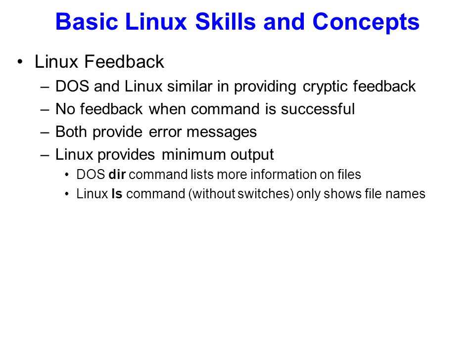 Linux Feedback –DOS and Linux similar in providing cryptic feedback –No feedback when command is successful –Both provide error messages –Linux provides minimum output DOS dir command lists more information on files Linux ls command (without switches) only shows file names Basic Linux Skills and Concepts
