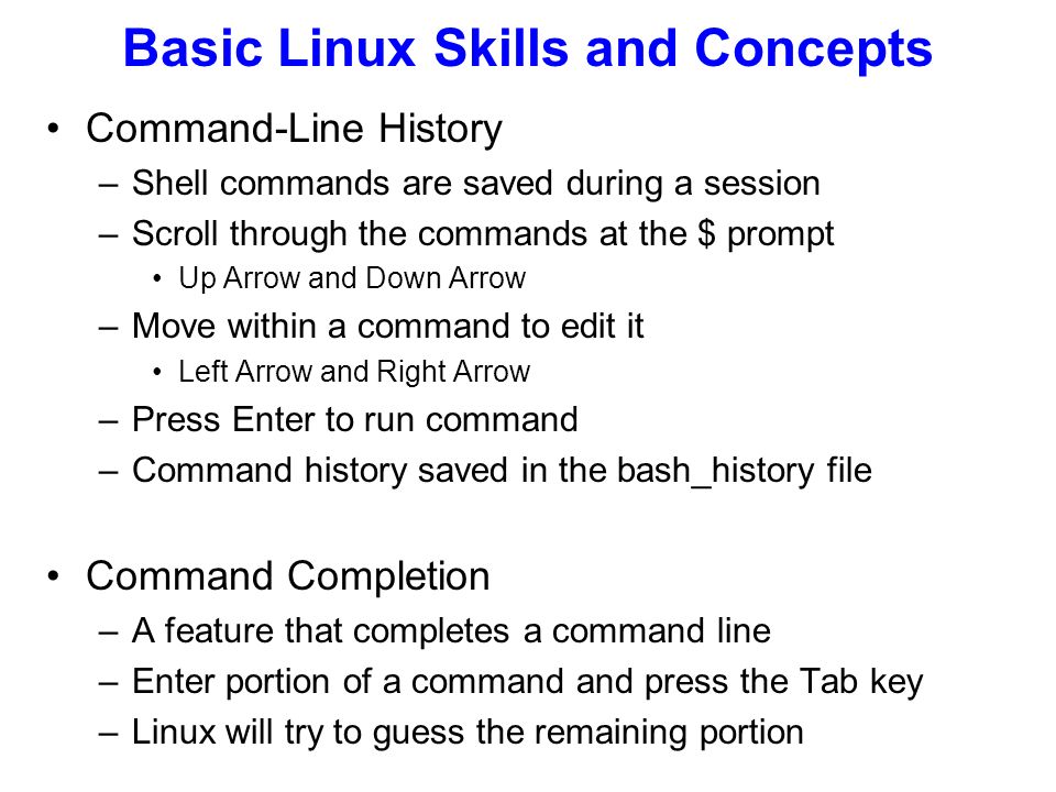 Command-Line History –Shell commands are saved during a session –Scroll through the commands at the $ prompt Up Arrow and Down Arrow –Move within a command to edit it Left Arrow and Right Arrow –Press Enter to run command –Command history saved in the bash_history file Command Completion –A feature that completes a command line –Enter portion of a command and press the Tab key –Linux will try to guess the remaining portion Basic Linux Skills and Concepts