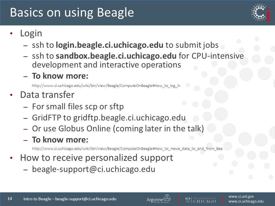 Intro to Beagle – Basics on using Beagle Login – ssh to login.beagle.ci.uchicago.edu to submit jobs – ssh to sandbox.beagle.ci.uchicago.edu for CPU-intensive development and interactive operations – To know more:   Data transfer – For small files scp or sftp – GridFTP to gridftp.beagle.ci.uchicago.edu – Or use Globus Online (coming later in the talk) – To know more:   How to receive personalized support –