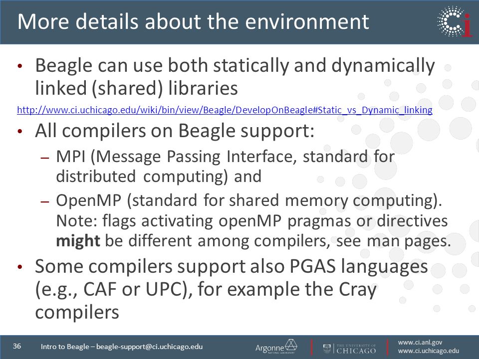 Intro to Beagle – More details about the environment Beagle can use both statically and dynamically linked (shared) libraries   All compilers on Beagle support: – MPI (Message Passing Interface, standard for distributed computing) and – OpenMP (standard for shared memory computing).