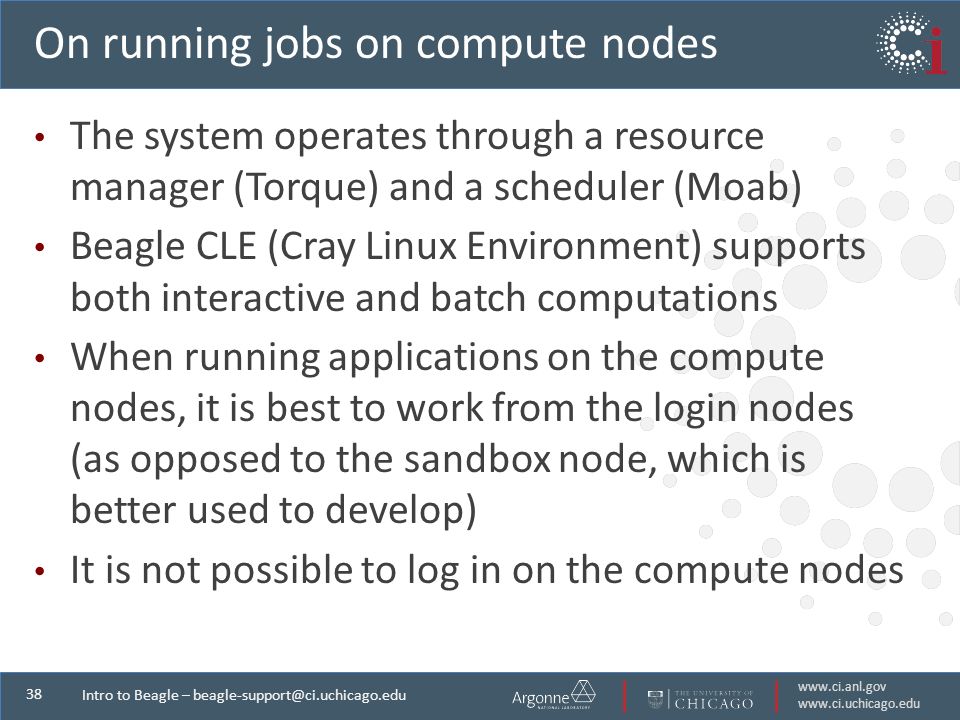 Intro to Beagle – On running jobs on compute nodes The system operates through a resource manager (Torque) and a scheduler (Moab) Beagle CLE (Cray Linux Environment) supports both interactive and batch computations When running applications on the compute nodes, it is best to work from the login nodes (as opposed to the sandbox node, which is better used to develop) It is not possible to log in on the compute nodes