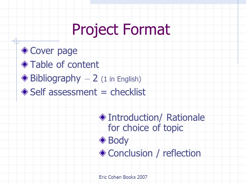 Eric Cohen Books 2007 Project Format Cover page Table of content Bibliography – 2 (1 in English) Self assessment = checklist Introduction/ Rationale for choice of topic Body Conclusion / reflection